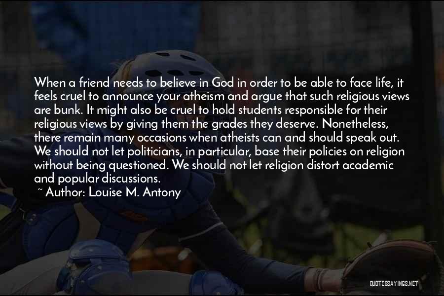 Louise M. Antony Quotes: When A Friend Needs To Believe In God In Order To Be Able To Face Life, It Feels Cruel To