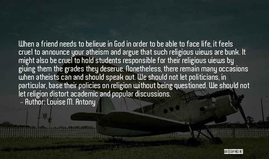 Louise M. Antony Quotes: When A Friend Needs To Believe In God In Order To Be Able To Face Life, It Feels Cruel To