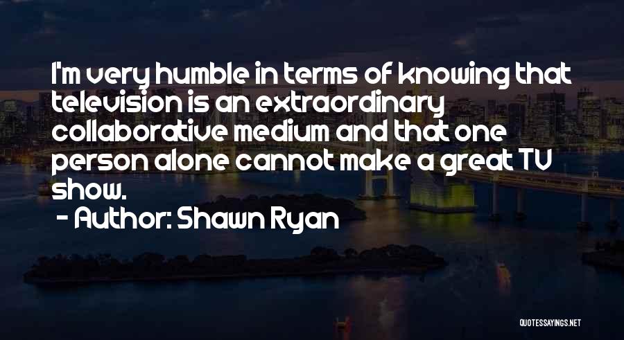 Shawn Ryan Quotes: I'm Very Humble In Terms Of Knowing That Television Is An Extraordinary Collaborative Medium And That One Person Alone Cannot