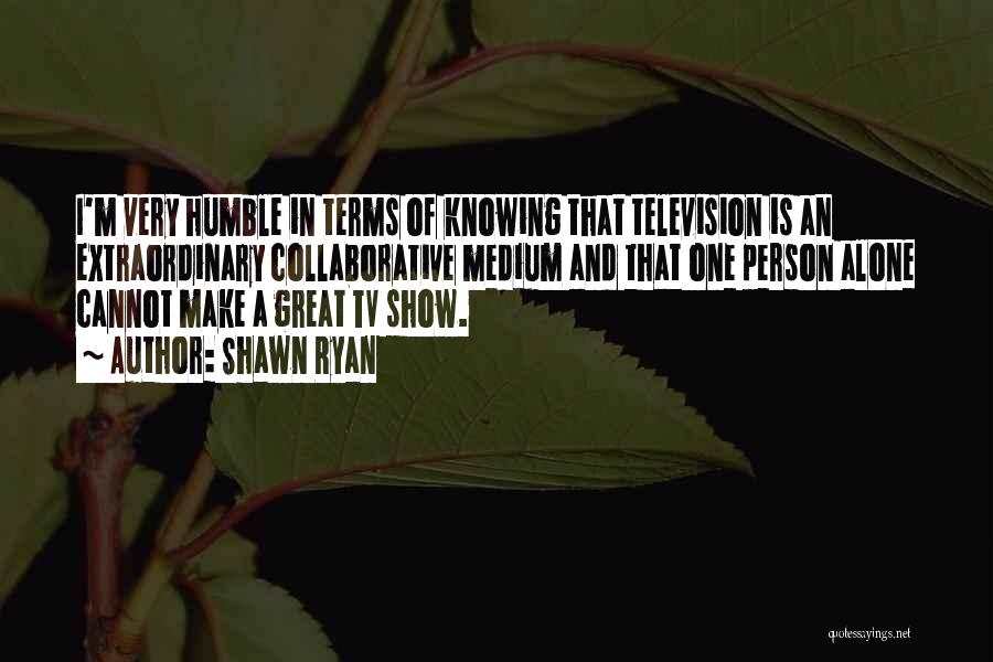 Shawn Ryan Quotes: I'm Very Humble In Terms Of Knowing That Television Is An Extraordinary Collaborative Medium And That One Person Alone Cannot