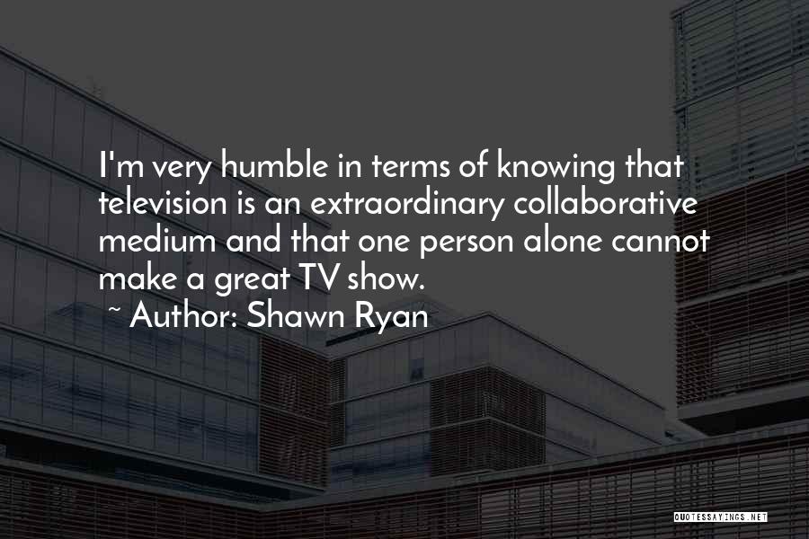 Shawn Ryan Quotes: I'm Very Humble In Terms Of Knowing That Television Is An Extraordinary Collaborative Medium And That One Person Alone Cannot