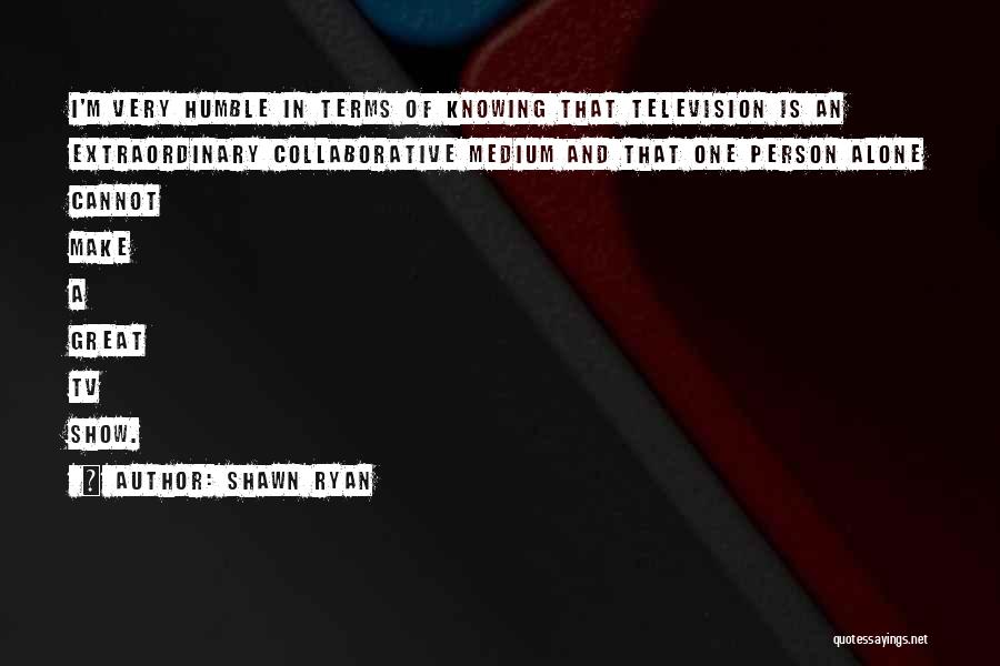 Shawn Ryan Quotes: I'm Very Humble In Terms Of Knowing That Television Is An Extraordinary Collaborative Medium And That One Person Alone Cannot