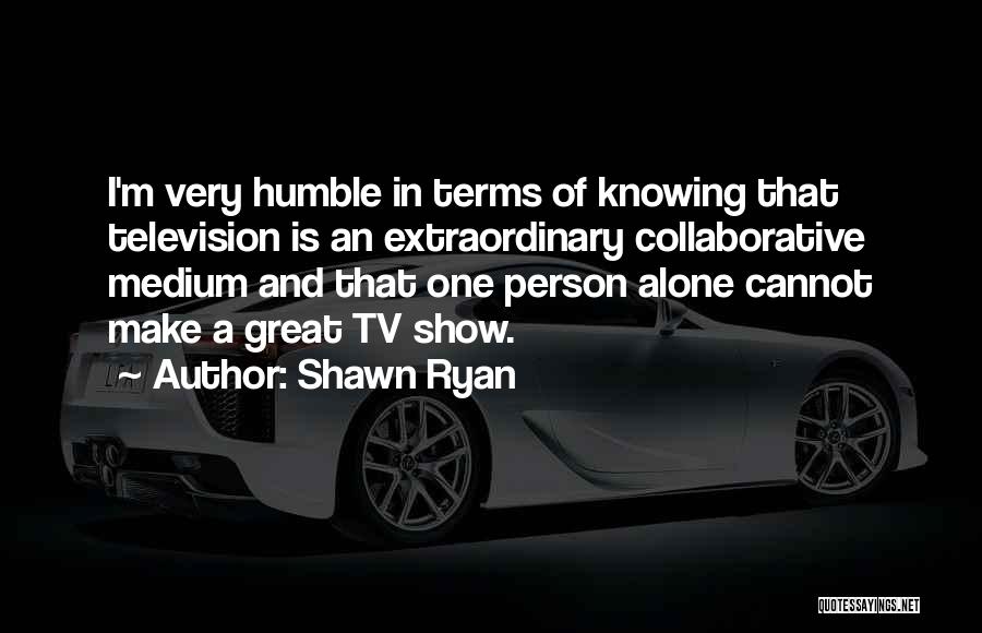 Shawn Ryan Quotes: I'm Very Humble In Terms Of Knowing That Television Is An Extraordinary Collaborative Medium And That One Person Alone Cannot