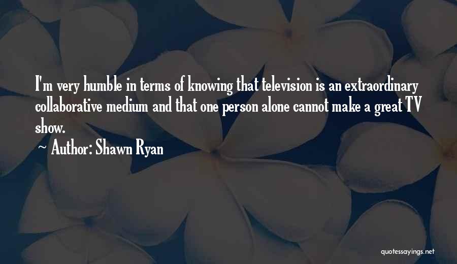 Shawn Ryan Quotes: I'm Very Humble In Terms Of Knowing That Television Is An Extraordinary Collaborative Medium And That One Person Alone Cannot