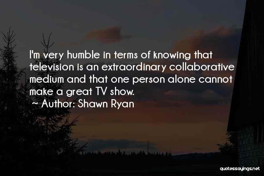 Shawn Ryan Quotes: I'm Very Humble In Terms Of Knowing That Television Is An Extraordinary Collaborative Medium And That One Person Alone Cannot