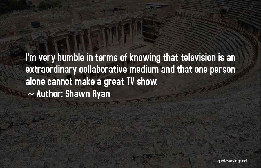 Shawn Ryan Quotes: I'm Very Humble In Terms Of Knowing That Television Is An Extraordinary Collaborative Medium And That One Person Alone Cannot