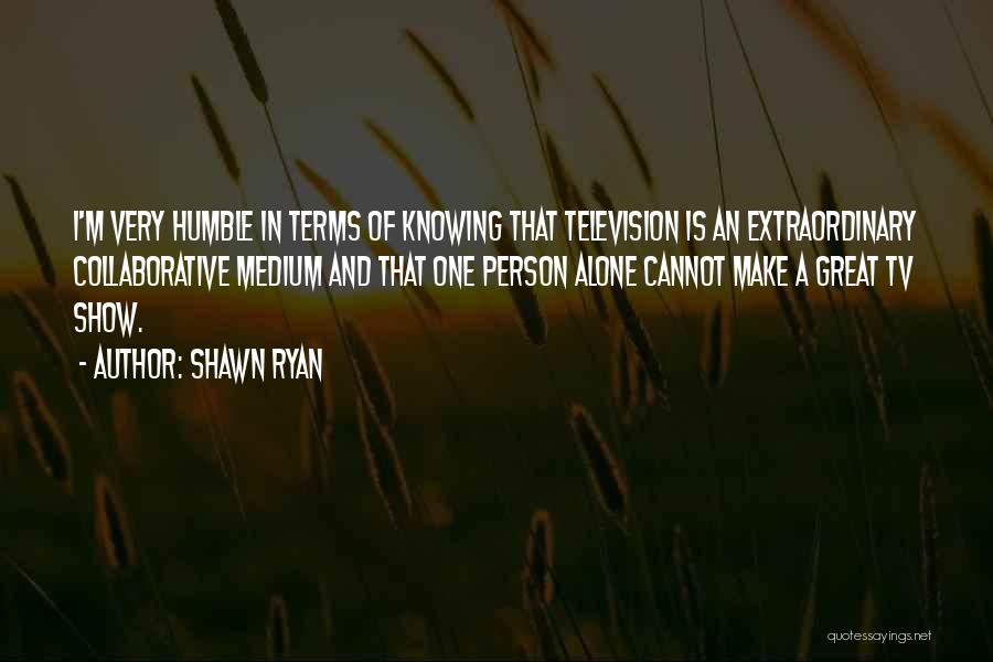 Shawn Ryan Quotes: I'm Very Humble In Terms Of Knowing That Television Is An Extraordinary Collaborative Medium And That One Person Alone Cannot