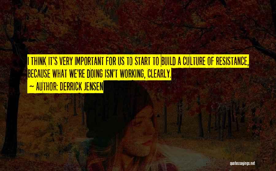 Derrick Jensen Quotes: I Think It's Very Important For Us To Start To Build A Culture Of Resistance, Because What We're Doing Isn't