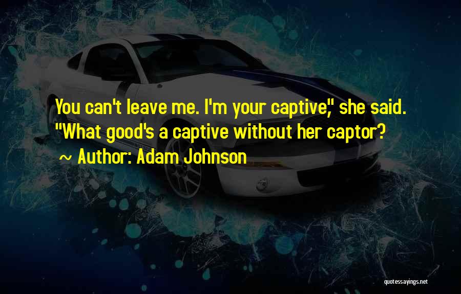 Adam Johnson Quotes: You Can't Leave Me. I'm Your Captive, She Said. What Good's A Captive Without Her Captor?