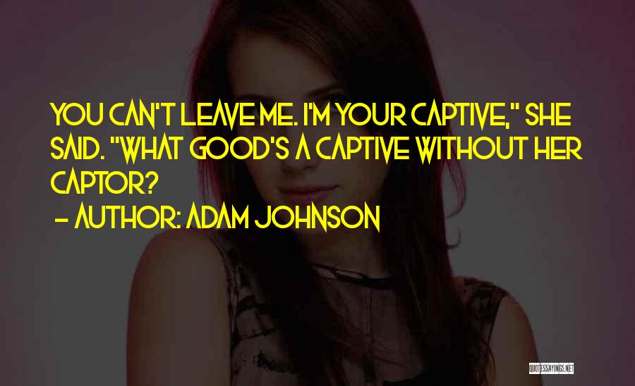 Adam Johnson Quotes: You Can't Leave Me. I'm Your Captive, She Said. What Good's A Captive Without Her Captor?