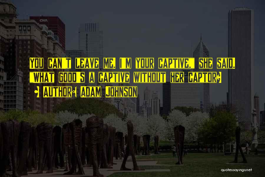 Adam Johnson Quotes: You Can't Leave Me. I'm Your Captive, She Said. What Good's A Captive Without Her Captor?