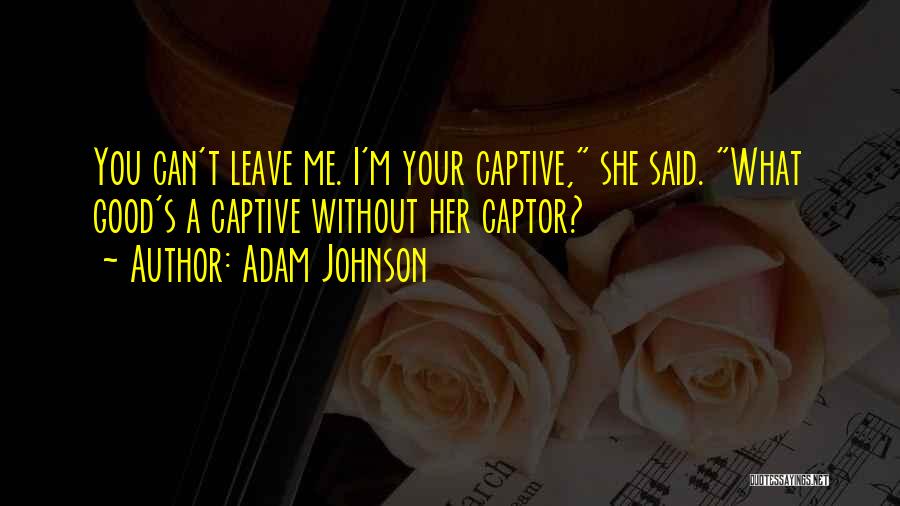 Adam Johnson Quotes: You Can't Leave Me. I'm Your Captive, She Said. What Good's A Captive Without Her Captor?