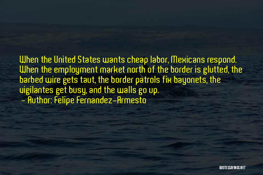 Felipe Fernandez-Armesto Quotes: When The United States Wants Cheap Labor, Mexicans Respond. When The Employment Market North Of The Border Is Glutted, The