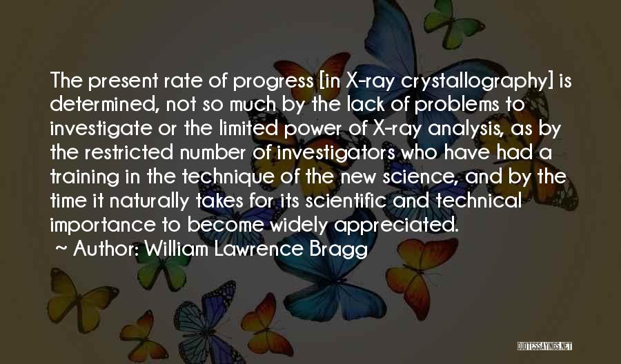 William Lawrence Bragg Quotes: The Present Rate Of Progress [in X-ray Crystallography] Is Determined, Not So Much By The Lack Of Problems To Investigate