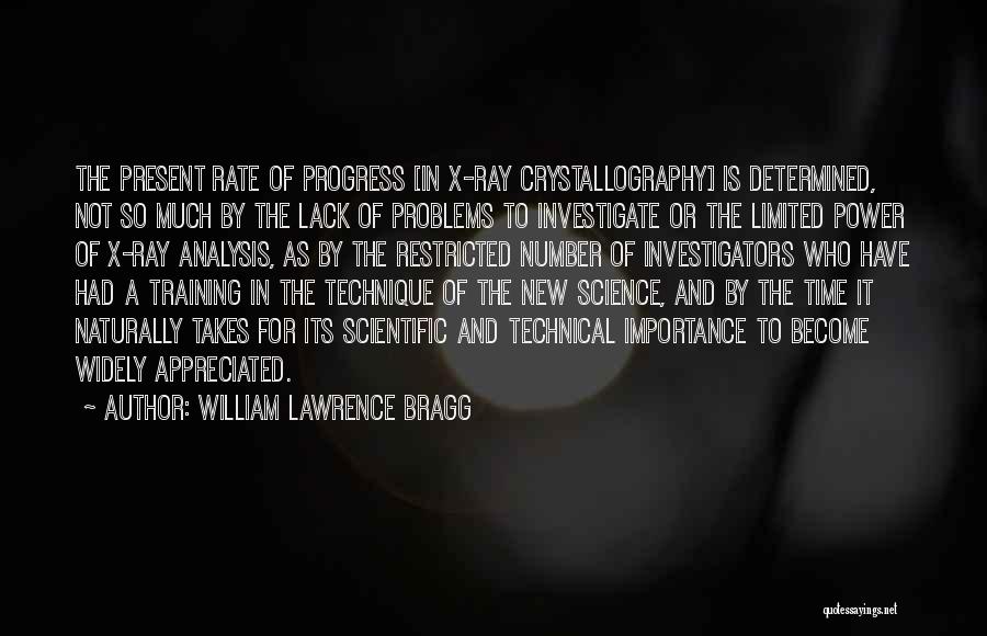 William Lawrence Bragg Quotes: The Present Rate Of Progress [in X-ray Crystallography] Is Determined, Not So Much By The Lack Of Problems To Investigate