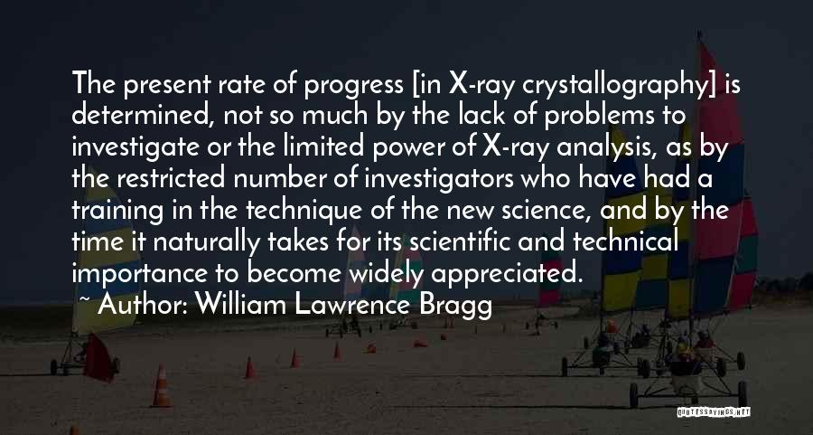 William Lawrence Bragg Quotes: The Present Rate Of Progress [in X-ray Crystallography] Is Determined, Not So Much By The Lack Of Problems To Investigate