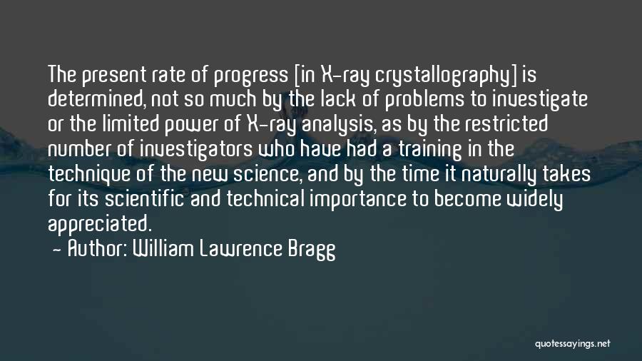 William Lawrence Bragg Quotes: The Present Rate Of Progress [in X-ray Crystallography] Is Determined, Not So Much By The Lack Of Problems To Investigate