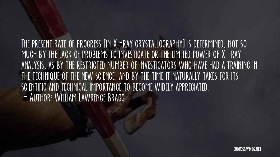 William Lawrence Bragg Quotes: The Present Rate Of Progress [in X-ray Crystallography] Is Determined, Not So Much By The Lack Of Problems To Investigate