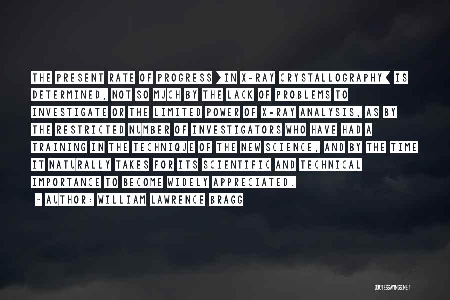 William Lawrence Bragg Quotes: The Present Rate Of Progress [in X-ray Crystallography] Is Determined, Not So Much By The Lack Of Problems To Investigate