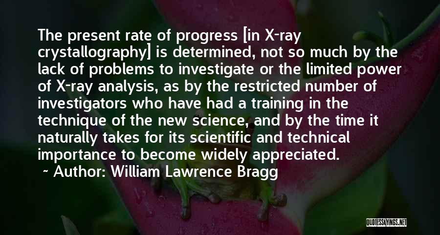 William Lawrence Bragg Quotes: The Present Rate Of Progress [in X-ray Crystallography] Is Determined, Not So Much By The Lack Of Problems To Investigate