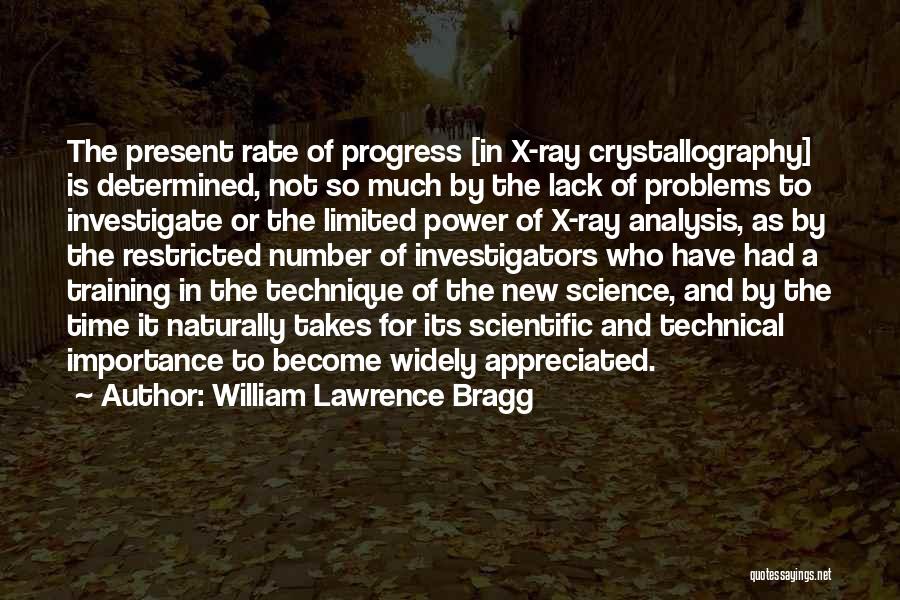 William Lawrence Bragg Quotes: The Present Rate Of Progress [in X-ray Crystallography] Is Determined, Not So Much By The Lack Of Problems To Investigate