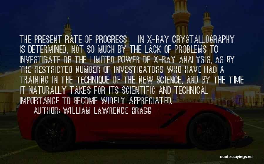 William Lawrence Bragg Quotes: The Present Rate Of Progress [in X-ray Crystallography] Is Determined, Not So Much By The Lack Of Problems To Investigate