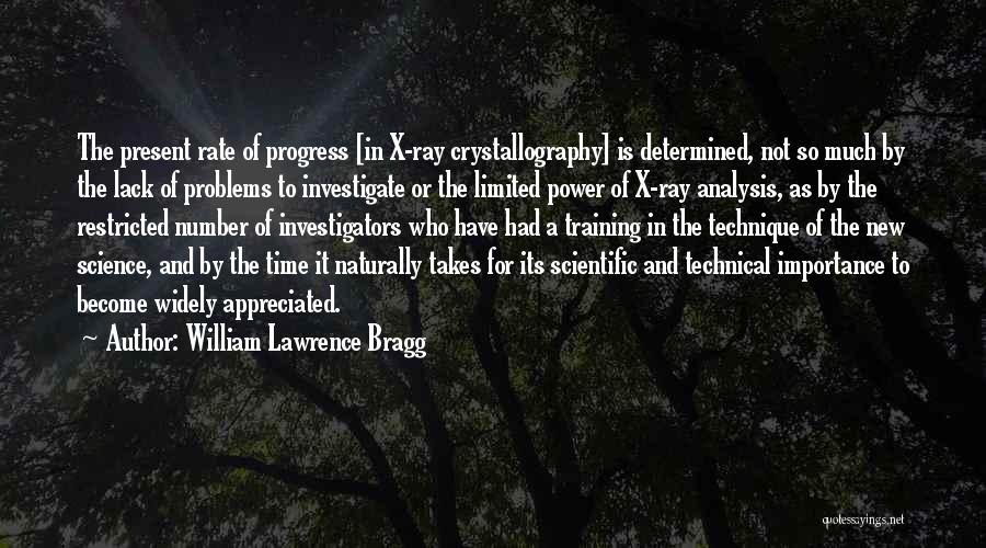 William Lawrence Bragg Quotes: The Present Rate Of Progress [in X-ray Crystallography] Is Determined, Not So Much By The Lack Of Problems To Investigate