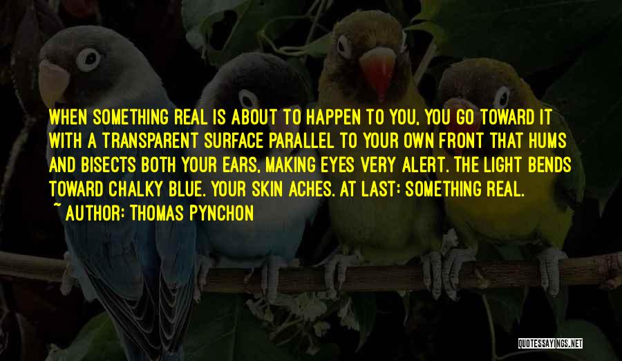 Thomas Pynchon Quotes: When Something Real Is About To Happen To You, You Go Toward It With A Transparent Surface Parallel To Your