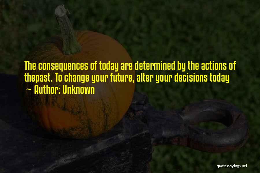 Unknown Quotes: The Consequences Of Today Are Determined By The Actions Of Thepast. To Change Your Future, Alter Your Decisions Today