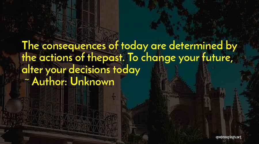 Unknown Quotes: The Consequences Of Today Are Determined By The Actions Of Thepast. To Change Your Future, Alter Your Decisions Today