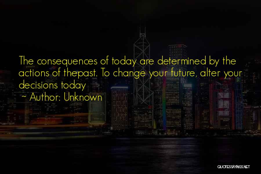 Unknown Quotes: The Consequences Of Today Are Determined By The Actions Of Thepast. To Change Your Future, Alter Your Decisions Today