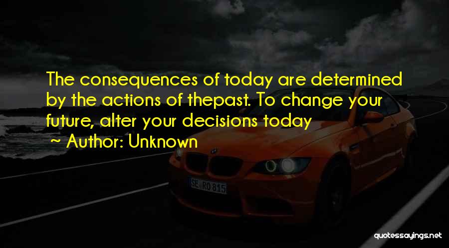 Unknown Quotes: The Consequences Of Today Are Determined By The Actions Of Thepast. To Change Your Future, Alter Your Decisions Today