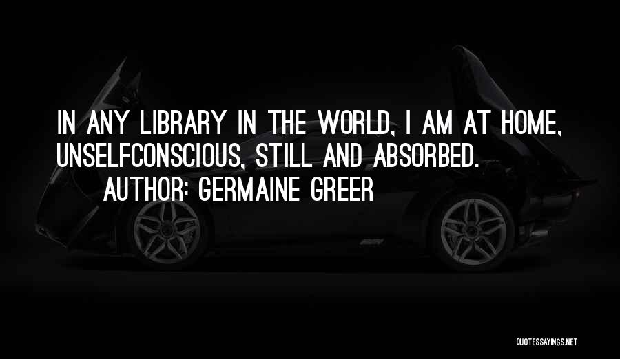 Germaine Greer Quotes: In Any Library In The World, I Am At Home, Unselfconscious, Still And Absorbed.