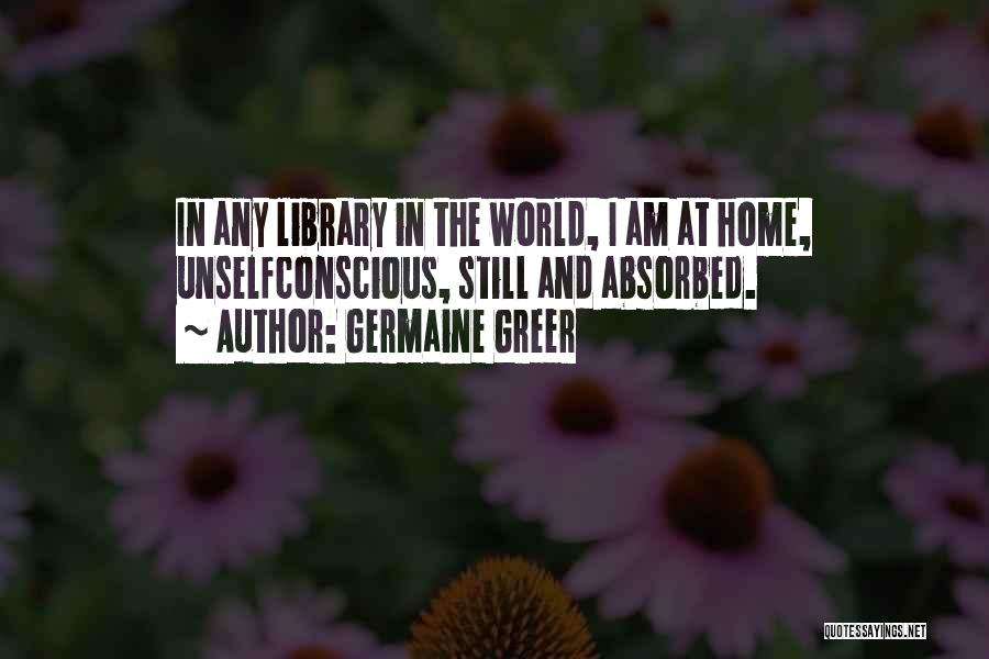 Germaine Greer Quotes: In Any Library In The World, I Am At Home, Unselfconscious, Still And Absorbed.