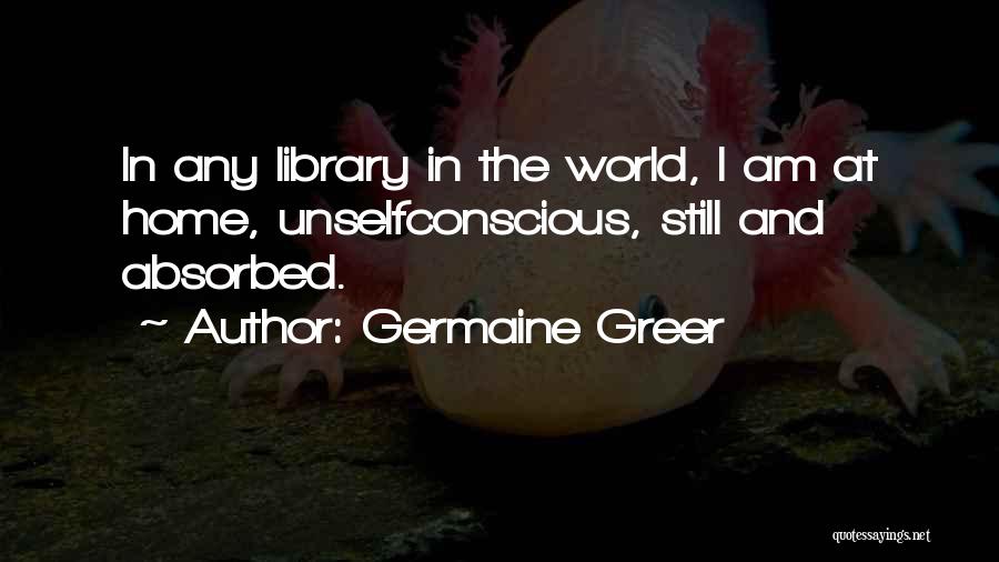 Germaine Greer Quotes: In Any Library In The World, I Am At Home, Unselfconscious, Still And Absorbed.