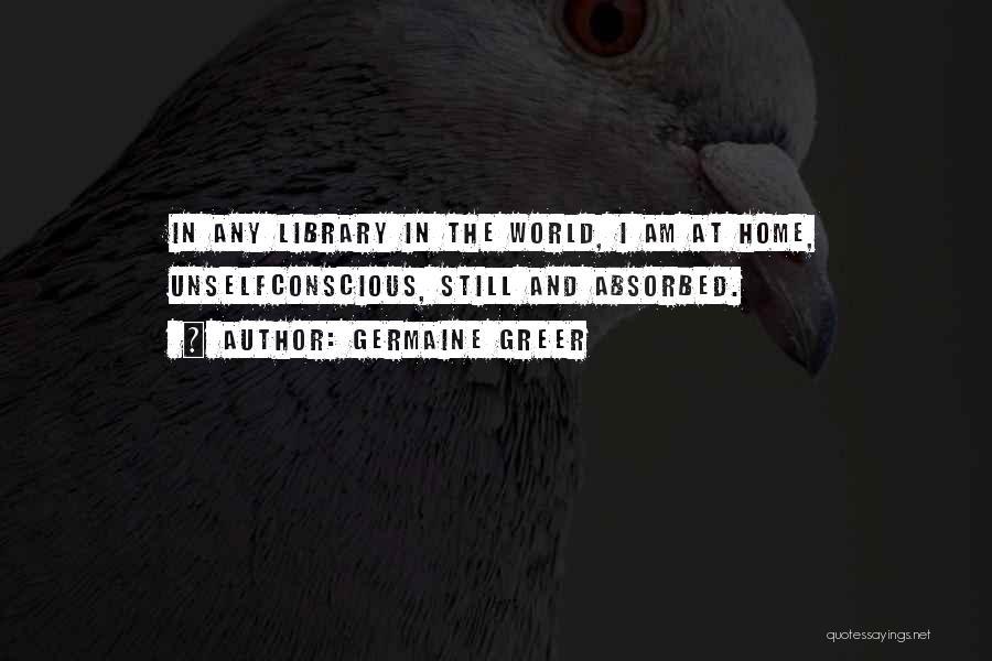 Germaine Greer Quotes: In Any Library In The World, I Am At Home, Unselfconscious, Still And Absorbed.