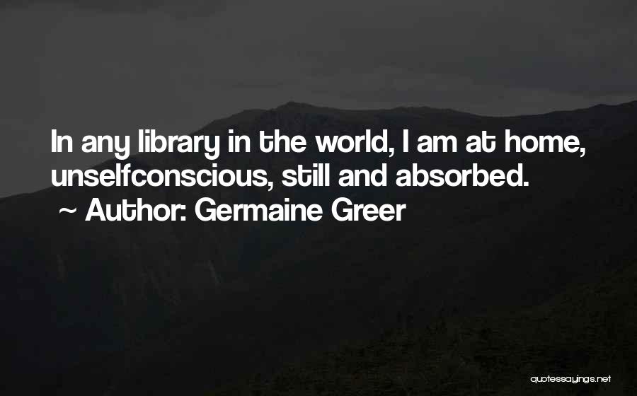 Germaine Greer Quotes: In Any Library In The World, I Am At Home, Unselfconscious, Still And Absorbed.