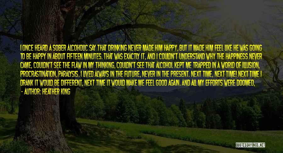 Heather King Quotes: I Once Heard A Sober Alcoholic Say That Drinking Never Made Him Happy, But It Made Him Feel Like He