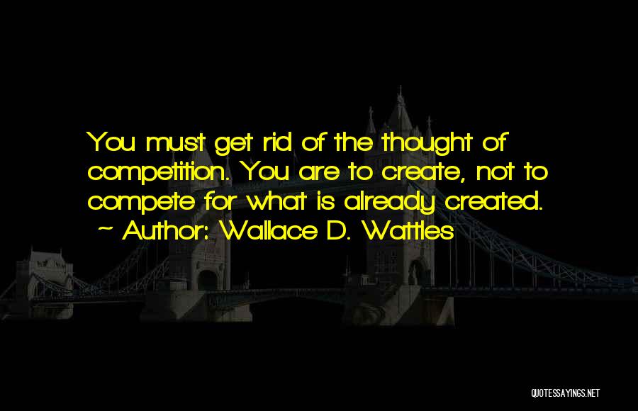 Wallace D. Wattles Quotes: You Must Get Rid Of The Thought Of Competition. You Are To Create, Not To Compete For What Is Already