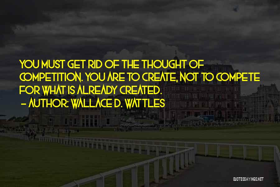 Wallace D. Wattles Quotes: You Must Get Rid Of The Thought Of Competition. You Are To Create, Not To Compete For What Is Already