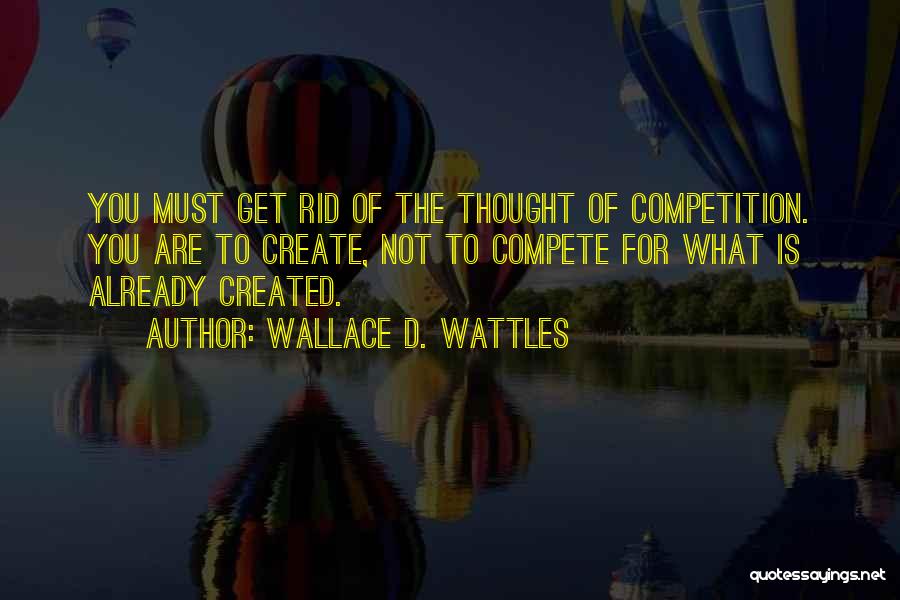 Wallace D. Wattles Quotes: You Must Get Rid Of The Thought Of Competition. You Are To Create, Not To Compete For What Is Already