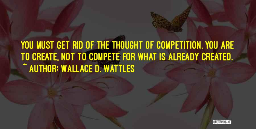 Wallace D. Wattles Quotes: You Must Get Rid Of The Thought Of Competition. You Are To Create, Not To Compete For What Is Already