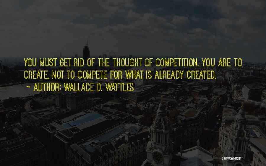 Wallace D. Wattles Quotes: You Must Get Rid Of The Thought Of Competition. You Are To Create, Not To Compete For What Is Already