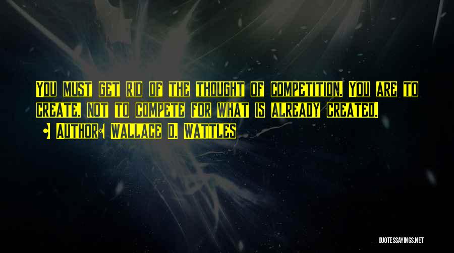 Wallace D. Wattles Quotes: You Must Get Rid Of The Thought Of Competition. You Are To Create, Not To Compete For What Is Already
