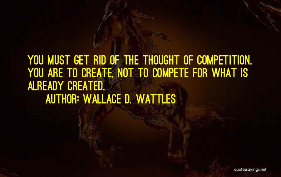 Wallace D. Wattles Quotes: You Must Get Rid Of The Thought Of Competition. You Are To Create, Not To Compete For What Is Already