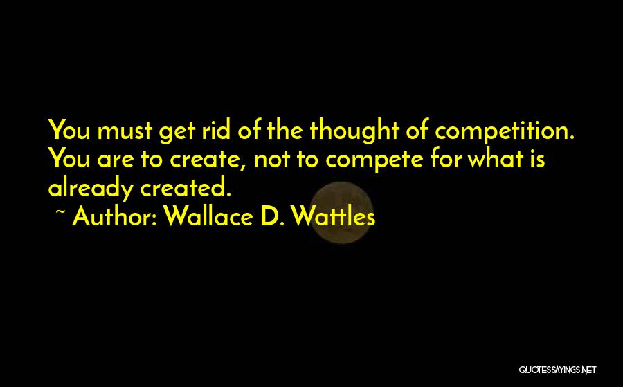 Wallace D. Wattles Quotes: You Must Get Rid Of The Thought Of Competition. You Are To Create, Not To Compete For What Is Already