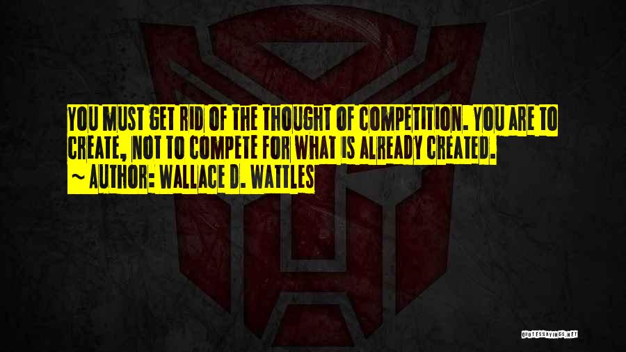 Wallace D. Wattles Quotes: You Must Get Rid Of The Thought Of Competition. You Are To Create, Not To Compete For What Is Already