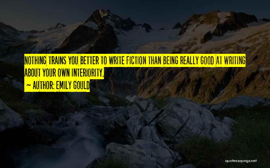 Emily Gould Quotes: Nothing Trains You Better To Write Fiction Than Being Really Good At Writing About Your Own Interiority.