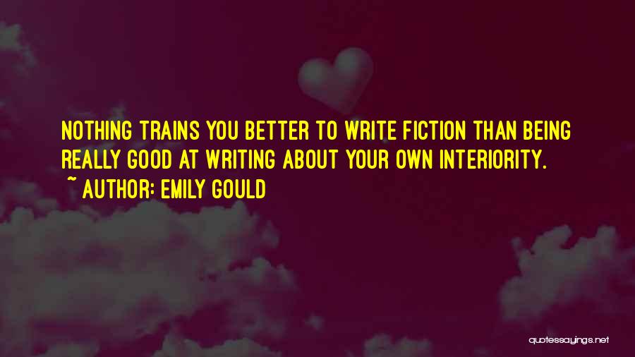 Emily Gould Quotes: Nothing Trains You Better To Write Fiction Than Being Really Good At Writing About Your Own Interiority.