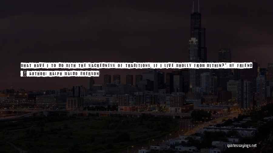 Ralph Waldo Emerson Quotes: What Have I To Do With The Sacredness Of Traditions, If I Live Wholly From Within? My Friend Suggested, -